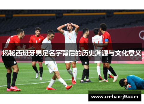 揭秘西班牙男足名字背后的历史渊源与文化意义