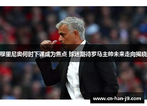 穆里尼奥何时下课成为焦点 球迷期待罗马主帅未来走向揭晓