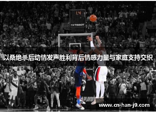 以桑绝杀后动情发声胜利背后情感力量与家庭支持交织