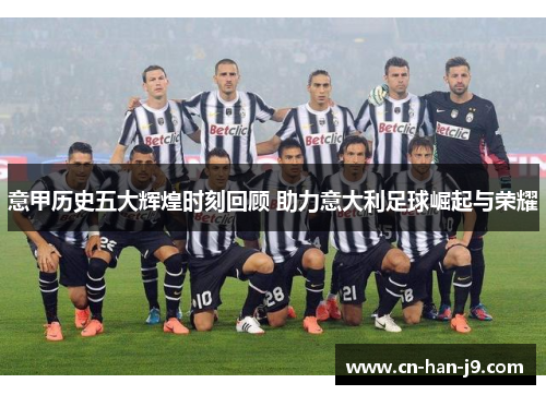 意甲历史五大辉煌时刻回顾 助力意大利足球崛起与荣耀 意甲历史五大辉煌时刻回顾 助力意大利足球崛起与荣耀