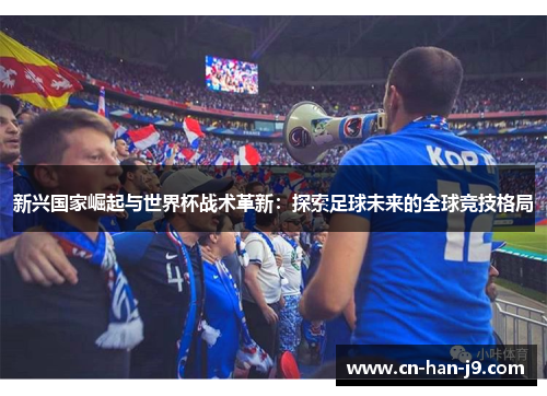 新兴国家崛起与世界杯战术革新:探索足球未来的全球竞技格局 新兴国家崛起与世界杯战术革新:探索足球未来的全球竞技格局