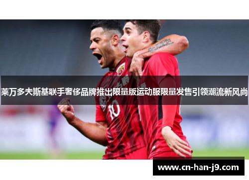 莱万多夫斯基联手奢侈品牌推出限量版运动服限量发售引领潮流新风尚