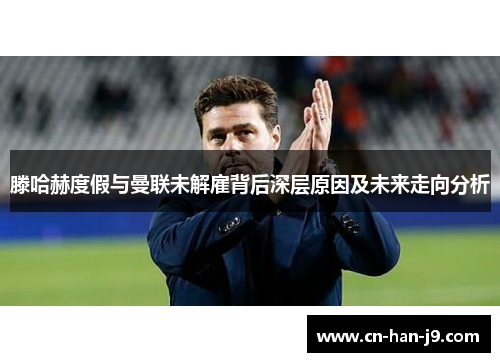 滕哈赫度假与曼联未解雇背后深层原因及未来走向分析 滕哈赫度假与曼联未解雇背后深层原因及未来走向分析