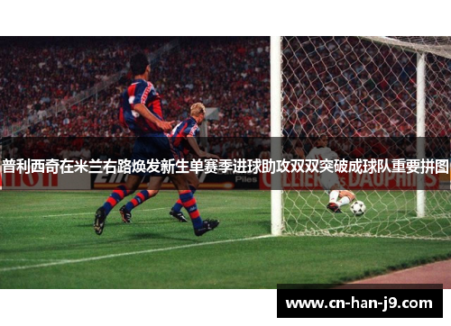 普利西奇在米兰右路焕发新生单赛季进球助攻双双突破成球队重要拼图