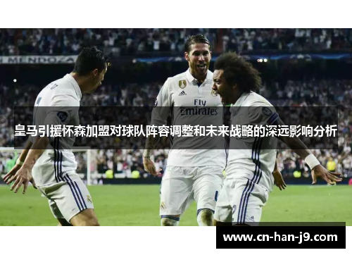 皇马引援怀森加盟对球队阵容调整和未来战略的深远影响分析