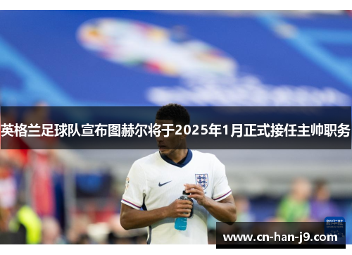 英格兰足球队宣布图赫尔将于2025年1月正式接任主帅职务