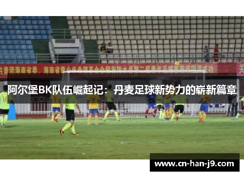 阿尔堡BK队伍崛起记：丹麦足球新势力的崭新篇章