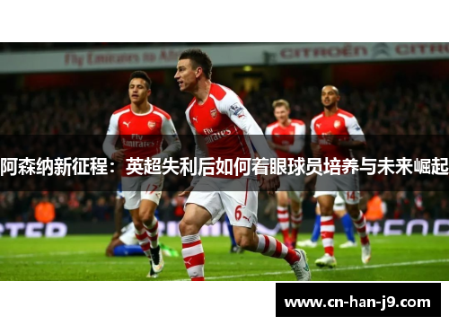阿森纳新征程:英超失利后如何着眼球员培养与未来崛起 阿森纳新征程:英超失利后如何着眼球员培养与未来崛起