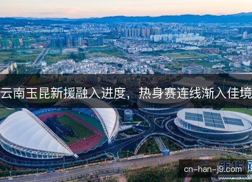 云南玉昆新援融入进度，热身赛连线渐入佳境